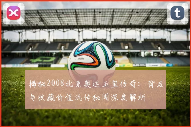 揭秘2008北京奥运玉玺传奇：背后与收藏价值流传秘闻深度解析