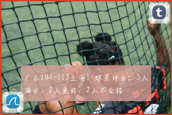 广东104-113上海!球员评分:3人满分,2人良好,2人不合格
