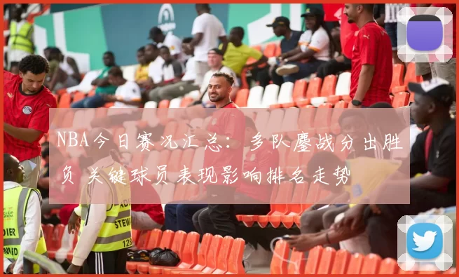 NBA今日赛况汇总：多队鏖战分出胜负 关键球员表现影响排名走势