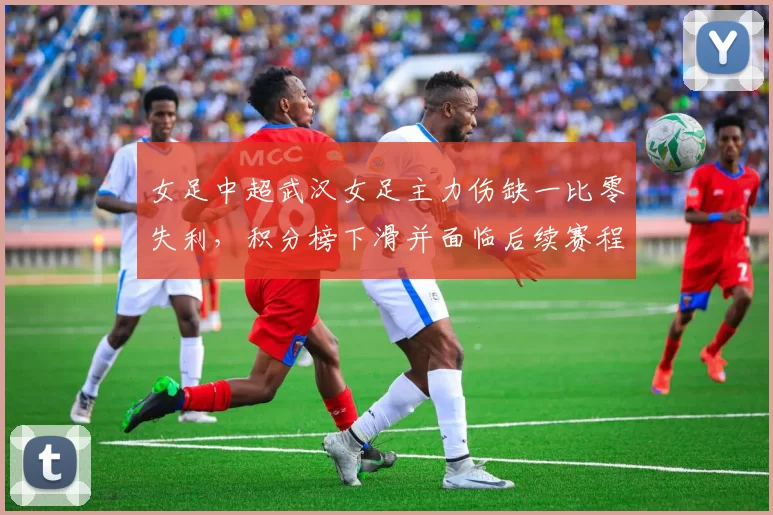 女足中超武汉女足主力伤缺一比零失利,积分榜下滑并面临后续赛程考验