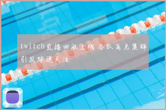 twitch直播回放上线 各队高光集锦引发球迷关注