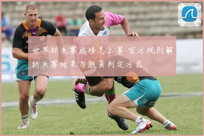 世界杯决赛成绩怎么算 官方规则解析决赛结果与胜负判定方式