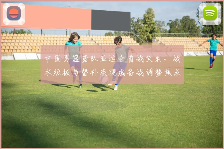 中国男篮蓝队亚运会首战失利,战术短板与替补表现成备战调整焦点