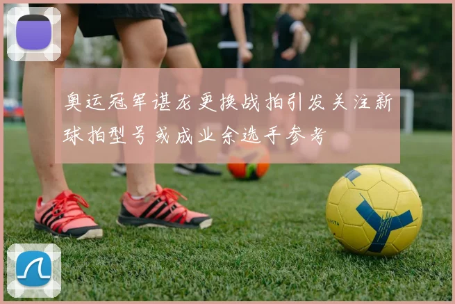 奥运冠军谌龙更换战拍引发关注新球拍型号或成业余选手参考