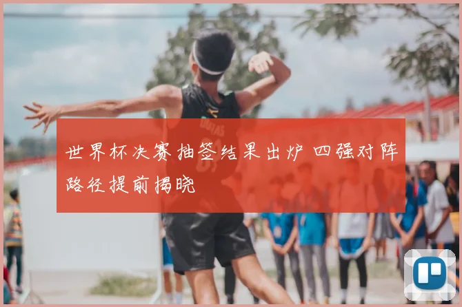 世界杯决赛抽签结果出炉 四强对阵路径提前揭晓