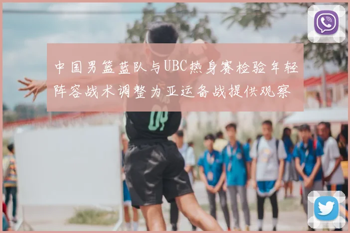 中国男篮蓝队与UBC热身赛检验年轻阵容战术调整为亚运备战提供观察点